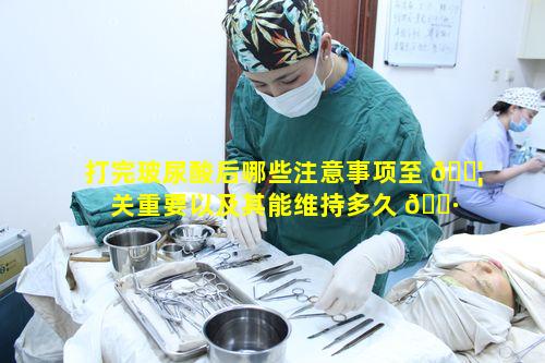 打完玻尿酸后哪些注意事项至 🐦 关重要以及其能维持多久 🕷 呢